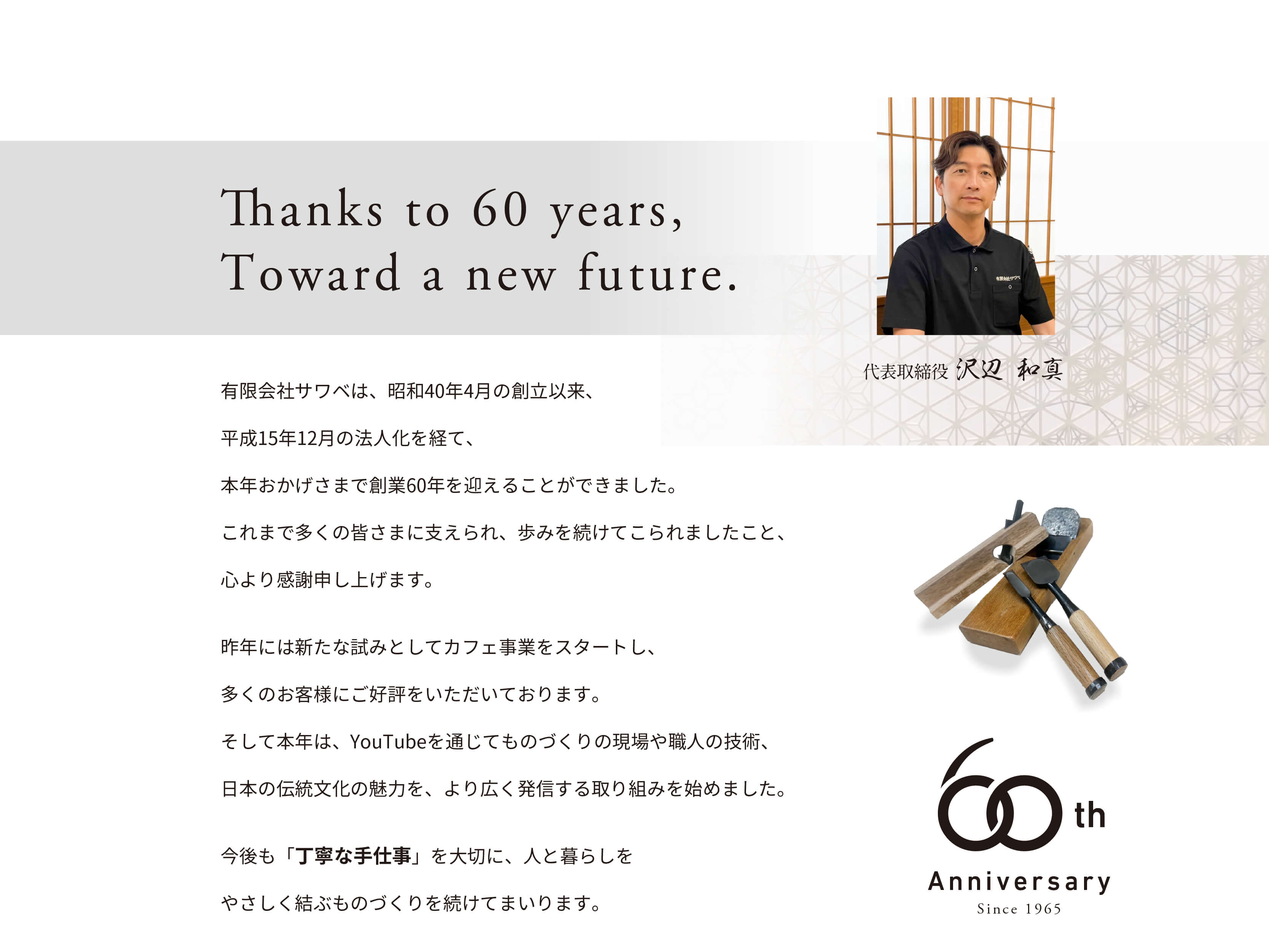 創業60周年を迎えて 有限会社サワベは、昭和40年4月の創立以来、平成15年12月の法人化を経て、本年おかげさまで創業六十年を迎えることができました。これまで多くの皆さまに支えられ、歩みを続けてこられましたこと、心より感謝申し上げます。昨年には新たな試みとしてカフェ事業をスタートし、多くのお客様にご好評をいただいております。そして本年は、YouTubeを通じてものづくりの現場や職人の技術、日本の伝統文化の魅力を、より広く発信する取り組みを始めました。今後も「丁寧な手仕事」を大切に、人と暮らしをやさしく結ぶものづくりを続けてまいります。