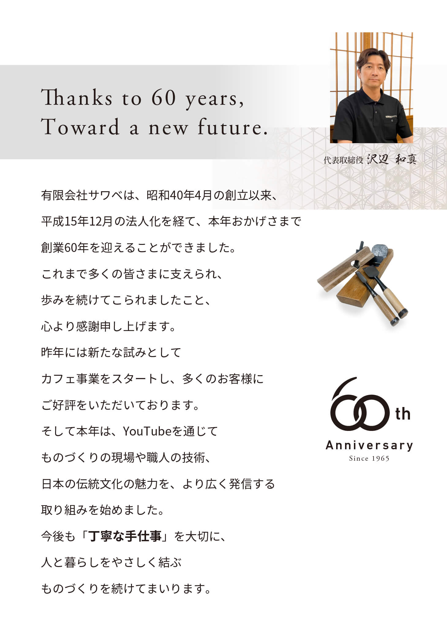 創業60周年を迎えて 有限会社サワベは、昭和40年4月の創立以来、平成15年12月の法人化を経て、本年おかげさまで創業六十年を迎えることができました。これまで多くの皆さまに支えられ、歩みを続けてこられましたこと、心より感謝申し上げます。昨年には新たな試みとしてカフェ事業をスタートし、多くのお客様にご好評をいただいております。そして本年は、YouTubeを通じてものづくりの現場や職人の技術、日本の伝統文化の魅力を、より広く発信する取り組みを始めました。今後も「丁寧な手仕事」を大切に、人と暮らしをやさしく結ぶものづくりを続けてまいります。